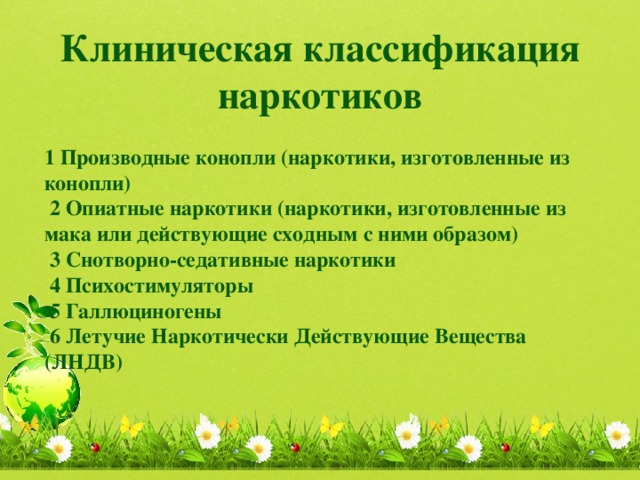 Клиническая классификация наркотиков   1 Производные конопли (наркотики, изготовленные из конопли)  2 Опиатные наркотики (наркотики, изготовленные из мака или действующие сходным с ними образом)  3 Снотворно-седативные наркотики  4 Психостимуляторы  5 Галлюциногены  6 Летучие Наркотически Действующие Вещества (ЛНДВ)