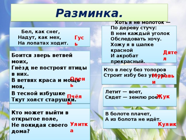 Разминка.  Хоть я не молоток —   По дереву стучу:   В нем каждый уголок   Обследовать хочу.   Хожу я в шапке красной   И акробат прекрасный.     Бел, как снег,   Надут, как мех,   На лопатах ходит.  Гусь Дятел Боится зверь ветвей моих,   Гнёзд не построят птицы в них.   В ветвях краса и мощь моя,   Скажите быстро, кто же я?    Кто в лесу без топоров   Строит избу без углов?    Муравьи Олень Летит — воет,   Сядет — землю роет.    В тесной избушке   Ткут холст старушки.  Пчёлы Жук Кто может выйти в открытое поле,   Не покидая своего дома?    В болоте плачет,   А из болота не идёт.    Улитка Кулик 