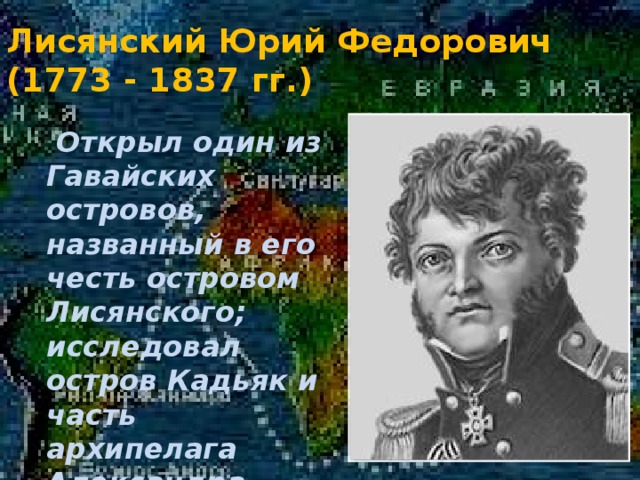 Лисянский Юрий Федорович  (1773 - 1837 гг.)  Открыл один из Гавайских островов, названный в его честь островом Лисянского; исследовал остров Кадьяк и часть архипелага Александра . 