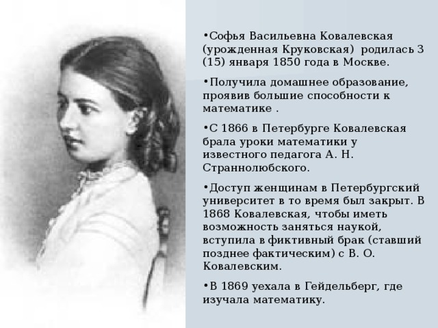 Софья Васильевна Ковалевская (урожденная Круковская) родилась 3 (15) января 1850 года в Москве. Получила домашнее образование, проявив большие способности к математике . С 1866 в Петербурге Ковалевская брала уроки математики у известного педагога А. Н. Страннолюбского. Доступ женщинам в Петербургский университет в то время был закрыт. В 1868 Ковалевская, чтобы иметь возможность заняться наукой, вступила в фиктивный брак (ставший позднее фактическим) с В. О. Ковалевским. В 1869 уехала в Гейдельберг, где изучала математику. 