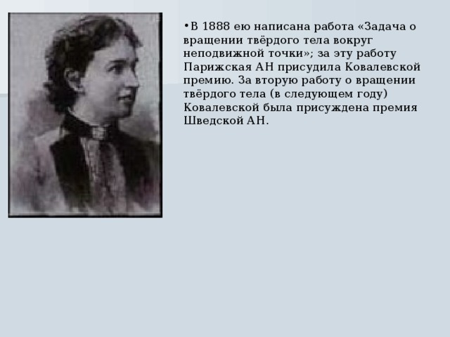 В 1888 ею написана работа «Задача о вращении твёрдого тела вокруг неподвижной точки»; за эту работу Парижская АН присудила Ковалевской премию. За вторую работу о вращении твёрдого тела (в следующем году) Ковалевской была присуждена премия Шведской АН. 