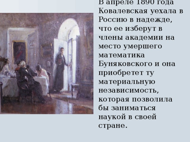 В апреле 1890 года Ковалевская уехала в Россию в надежде, что ее изберут в члены академии на место умершего математика Буняковского и она приобретет ту материальную независимость, которая позволила бы заниматься наукой в своей стране.  