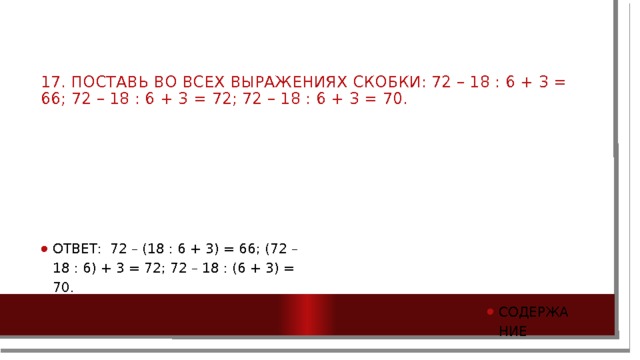 17. Поставь во всех выражениях скобки: 72 – 18 : 6 + 3 = 66; 72 – 18 : 6 + 3 = 72; 72 – 18 : 6 + 3 = 70.   Ответ: 72 – (18 : 6 + 3) = 66; (72 – 18 : 6) + 3 = 72; 72 – 18 : (6 + 3) = 70. содержание 
