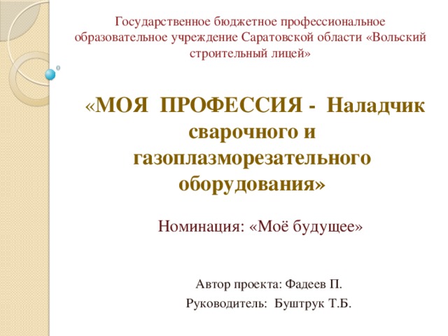 Государственное бюджетное профессиональное образовательное учреждение Саратовской области «Вольский строительный лицей»  « МОЯ ПРОФЕССИЯ - Наладчик сварочного и газоплазморезательного оборудования»  Номинация: «Моё будущее»  Автор проекта: Фадеев П.  Руководитель: Буштрук Т.Б. 