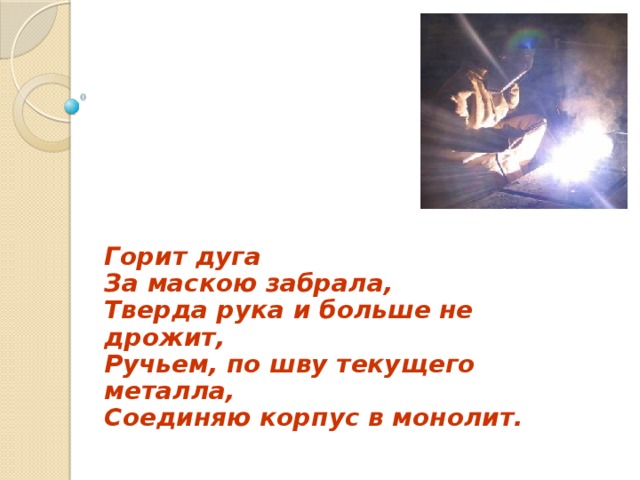 Горит дуга  За маскою забрала,  Тверда рука и больше не дрожит,  Ручьем, по шву текущего металла,  Соединяю корпус в монолит.  