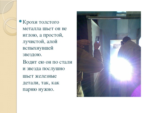 Крохи толстого металла шьет он не иглою, а простой, лучистой, алой вспыхнувшей звездою.  Водит ею он по стали и звезда послушно  шьет железные детали, так, как парню нужно. 