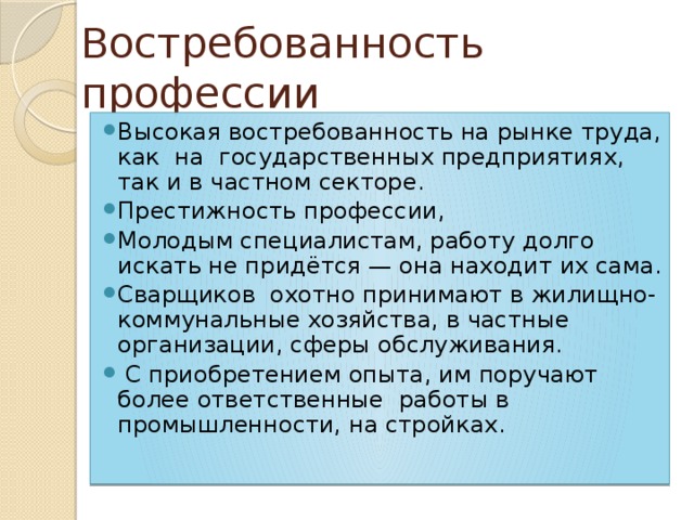 Востребованность профессии Высокая востребованность на рынке труда, как на государственных предприятиях, так и в частном секторе. Престижность профессии, Молодым специалистам, работу долго искать не придётся — она находит их сама. Сварщиков охотно принимают в жилищно-коммунальные хозяйства, в частные организации, сферы обслуживания.  С приобретением опыта, им поручают более ответственные работы в промышленности, на стройках. 