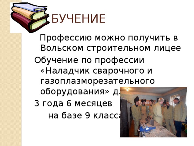  ОБУЧЕНИЕ  Профессию можно получить в Вольском строительном лицее Обучение по профессии «Наладчик сварочного и газоплазморезательного оборудования» длится 3 года 6 месяцев  на базе 9 класса 
