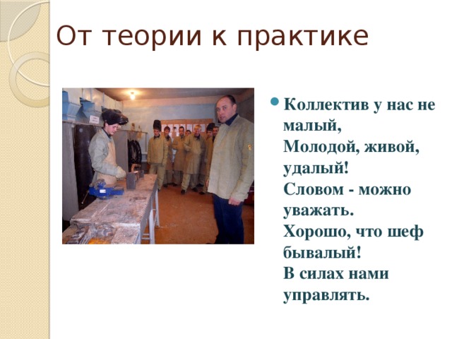 От теории к практике Коллектив у нас не малый,  Молодой, живой, удалый!  Словом - можно уважать.  Хорошо, что шеф бывалый!  В силах нами управлять. 