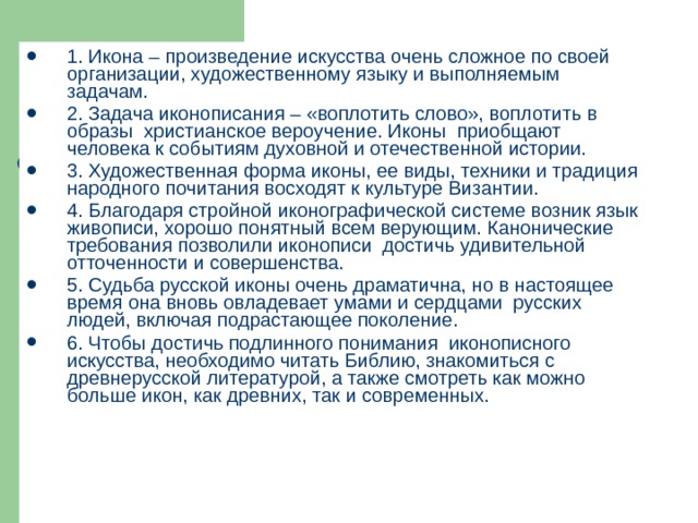 1. Икона – произведение искусства очень сложное по своей организации, художественному языку и выполняемым задачам. 2. Задача иконописания – «воплотить слово», воплотить в образы христианское вероучение. Иконы приобщают человека к событиям духовной и отечественной истории. 3. Художественная форма иконы, ее виды, техники и традиция народного почитания восходят к культуре Византии. 4. Благодаря стройной иконографической системе возник язык живописи, хорошо понятный всем верующим. Канонические требования позволили иконописи достичь удивительной отточенности и совершенства. 5. Судьба русской иконы очень драматична, но в настоящее время она вновь овладевает умами и сердцами русских людей, включая подрастающее поколение. 6. Чтобы достичь подлинного понимания иконописного искусства, необходимо читать Библию, знакомиться с древнерусской литературой, а также смотреть как можно больше икон, как древних, так и современных. 