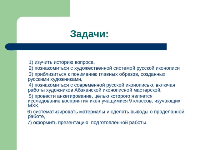  Задачи:  1) изучить историю вопроса,  2) познакомиться с художественной системой русской иконописи  3) приблизиться к пониманию главных образов, созданных русскими художниками,  4) познакомиться с современной русской иконописью, включая работы художников Абаканской иконописной мастерской,  5) провести анкетирование, целью которого является исследование восприятия икон учащимися 9 классов, изучающих МХК,  6) систематизировать материалы и сделать выводы о проделанной работе,  7) оформить презентацию подготовленной работы. 