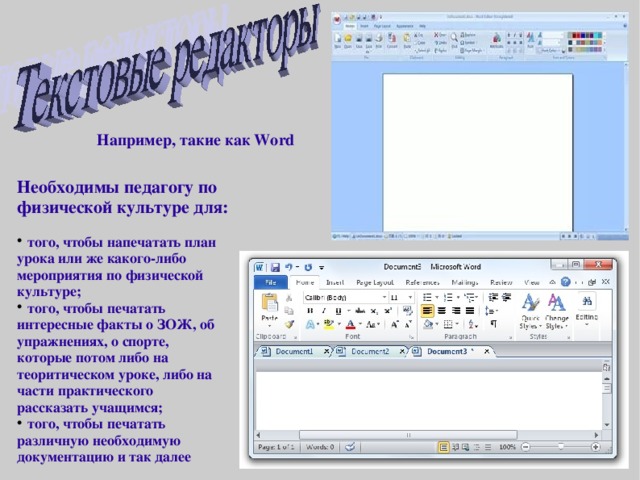 Например, такие как Word Необходимы педагогу по физической культуре для:  того, чтобы напечатать план урока или же какого-либо мероприятия по физической культуре;  того, чтобы печатать интересные факты о ЗОЖ, об упражнениях, о спорте, которые потом либо на теоритическом уроке, либо на части практического рассказать учащимся;  того, чтобы печатать различную необходимую документацию и так далее 