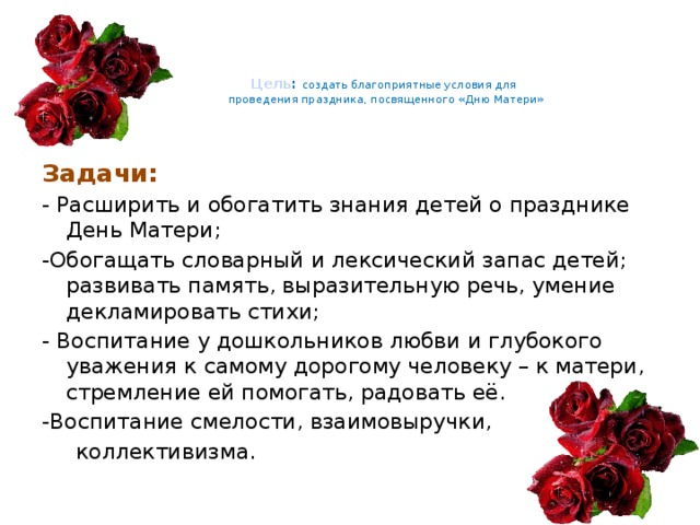      Цель : создать благоприятные условия для  проведения праздника, посвященного «Дню Матери»  Задачи: - Расширить и обогатить знания детей о празднике День Матери; -Обогащать словарный и лексический запас детей; развивать память, выразительную речь, умение декламировать стихи; - Воспитание у дошкольников любви и глубокого уважения к самому дорогому человеку – к матери, стремление ей помогать, радовать её. -Воспитание смелости, взаимовыручки,  коллективизма. 