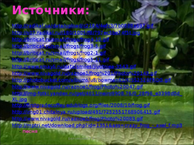 Источники: http://radikal.ua/data/upload/c2184/4efc3/7b0888a697.gif http://s07.radikal.ru/i180/1005/f8/797ec5be74f5t.jpg http://briticat.ru/smail/frogs/frog4-10.gif http://briticat.ru/smail/frogs/frog3-5.gif http://briticat.ru/smail/frogs/frog2-1.gif http://briticat.ru/smail/frogs/frog5-11.gif http://www.smayli.ru/data/smiles/jivotniea-3543.gif http://www.nivagold.ru/raznoe1/frog%201/Photo%20143.gif http://photobucket.com/albums/u8/bowman61/KISS2520FROG.gif http://www.nivagold.ru/raznoe1/frog/Photo%20047.gif http://img-fotki.yandex.ru/get/4011/neiro9908.76/0_28f96_e3398d0d_XL.jpg http://firstgradecoffey.edublogs.org/files/2008/10/frog.gif http://img01.chitalnya.ru/upload/491/7252551768906415.gif http://www.nivagold.ru/raznoe1/frog/Photo%20083.gif http://mptri.net/download.php?id=1351&ass=crazy_frog_-_axel_f.mp3 - песня Белозёрова Т.В.
