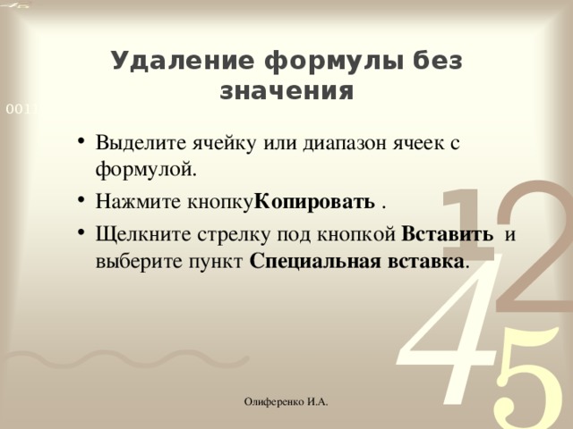 Удаление формулы без значения Выделите ячейку или диапазон ячеек с формулой. Нажмите кнопку Копировать  . Щелкните стрелку под кнопкой  Вставить   и выберите пункт  Специальная вставка . Выделите ячейку или диапазон ячеек с формулой. Нажмите кнопку Копировать  . Щелкните стрелку под кнопкой  Вставить   и выберите пункт  Специальная вставка . Олиференко И.А.