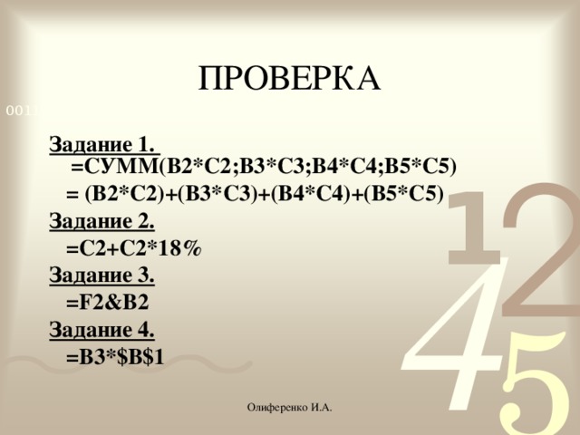 ПРОВЕРКА Задание 1. =СУММ(B2*C2;B3*C3;B4*C4;B5*C5)  = (B2*C2)+(B3*C3)+(B4*C4)+(B5*C5) Задание 2.  =С2+С2*18% Задание 3.  =F2&B2 Задание 4.  =B3*$B$1 Олиференко И.А.