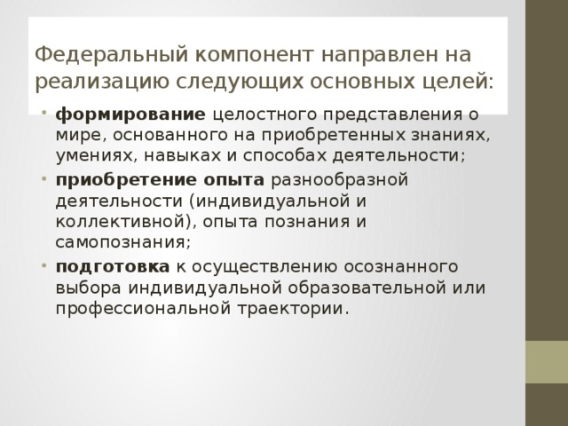 Федеральный компонент направлен на реализацию следующих основных целей: формирование целостного представления о мире, основанного на приобретенных знаниях, умениях, навыках и способах деятельности; приобретение опыта разнообразной деятельности (индивидуальной и коллективной), опыта познания и самопознания; подготовка к осуществлению осознанного выбора индивидуальной образовательной или профессиональной траектории. 