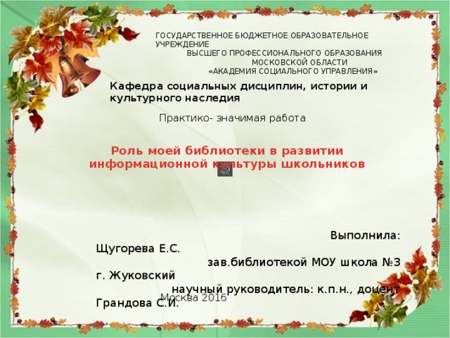 ГОСУДАРСТВЕННОЕ БЮДЖЕТНОЕ ОБРАЗОВАТЕЛЬНОЕ УЧРЕЖДЕНИЕ  ВЫСШЕГО ПРОФЕССИОНАЛЬНОГО ОБРАЗОВАНИЯ  МОСКОВСКОЙ ОБЛАСТИ  «АКАДЕМИЯ СОЦИАЛЬНОГО УПРАВЛЕНИЯ» Кафедра социальных дисциплин, истории и культурного наследия Практико- значимая работа Роль моей библиотеки в развитии информационной культуры школьников  Выполнила: Щугорева Е.С.  зав.библиотекой МОУ школа №3 г. Жуковский  научный руководитель: к.п.н., доцент Грандова С.И. Москва 2016 