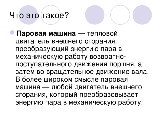 Что это такое? Паровая машина — тепловой двигатель внешнего сгорания, преобразующий энергию пара в механическую работу возвратно-поступательного движения поршня, а затем во вращательное движение вала. В более широком смысле паровая машина — любой двигатель внешнего сгорания, который преобразовывает энергию пара в механическую работу. 