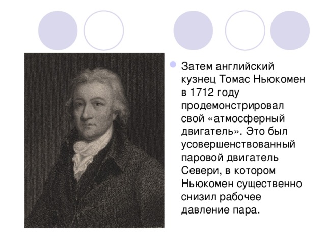Затем английский кузнец Томас Ньюкомен в 1712 году продемонстрировал свой «атмосферный двигатель». Это был усовершенствованный паровой двигатель Севери, в котором Ньюкомен существенно снизил рабочее давление пара. 