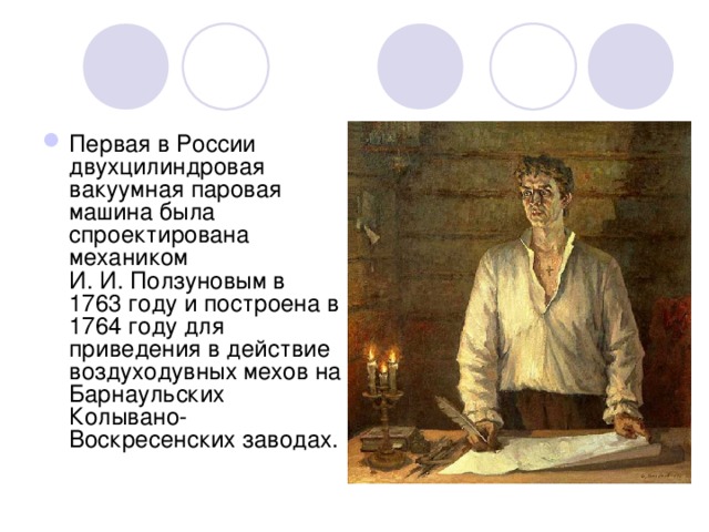 Первая в России двухцилиндровая вакуумная паровая машина была спроектирована механиком И. И. Ползуновым в 1763 году и построена в 1764 году для приведения в действие воздуходувных мехов на Барнаульских Колывано-Воскресенских заводах. 