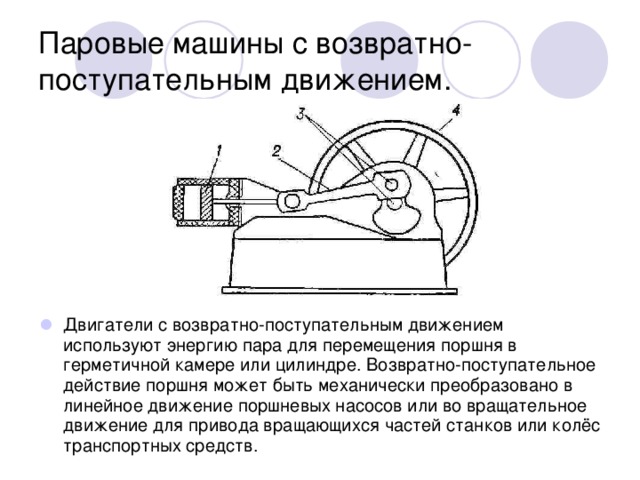 Паровые машины с возвратно-поступательным движением. Двигатели с возвратно-поступательным движением используют энергию пара для перемещения поршня в герметичной камере или цилиндре. Возвратно-поступательное действие поршня может быть механически преобразовано в линейное движение поршневых насосов или во вращательное движение для привода вращающихся частей станков или колёс транспортных средств. 