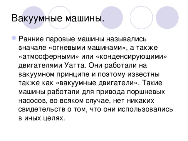 Вакуумные машины. Ранние паровые машины назывались вначале «огневыми машинами», а также «атмосферными» или «конденсирующими» двигателями Уатта. Они работали на вакуумном принципе и поэтому известны также как «вакуумные двигатели». Такие машины работали для привода поршневых насосов, во всяком случае, нет никаких свидетельств о том, что они использовались в иных целях. 