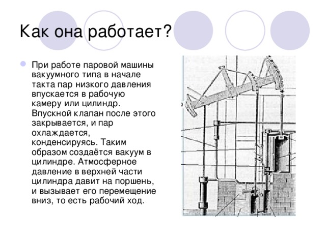 Как она работает? При работе паровой машины вакуумного типа в начале такта пар низкого давления впускается в рабочую камеру или цилиндр. Впускной клапан после этого закрывается, и пар охлаждается, конденсируясь. Таким образом создаётся вакуум в цилиндре. Атмосферное давление в верхней части цилиндра давит на поршень, и вызывает его перемещение вниз, то есть рабочий ход. 