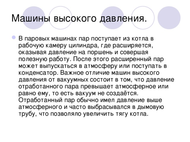 Машины высокого давления. В паровых машинах пар поступает из котла в рабочую камеру цилиндра, где расширяется, оказывая давление на поршень и совершая полезную работу. После этого расширенный пар может выпускаться в атмосферу или поступать в конденсатор. Важное отличие машин высокого давления от вакуумных состоит в том, что давление отработанного пара превышает атмосферное или равно ему, то есть вакуум не создаётся. Отработанный пар обычно имел давление выше атмосферного и часто выбрасывался в дымовую трубу, что позволяло увеличить тягу котла. 