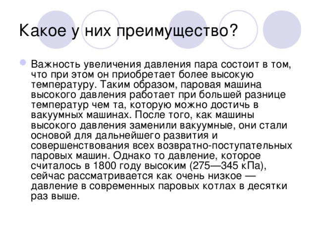 Какое у них преимущество? Важность увеличения давления пара состоит в том, что при этом он приобретает более высокую температуру. Таким образом, паровая машина высокого давления работает при большей разнице температур чем та, которую можно достичь в вакуумных машинах. После того, как машины высокого давления заменили вакуумные, они стали основой для дальнейшего развития и совершенствования всех возвратно-поступательных паровых машин. Однако то давление, которое считалось в 1800 году высоким (275—345 кПа), сейчас рассматривается как очень низкое — давление в современных паровых котлах в десятки раз выше. 