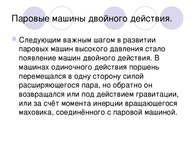 Паровые машины двойного действия. Следующим важным шагом в развитии паровых машин высокого давления стало появление машин двойного действия. В машинах одиночного действия поршень перемещался в одну сторону силой расширяющегося пара, но обратно он возвращался или под действием гравитации, или за счёт момента инерции вращающегося маховика, соединённого с паровой машиной. 