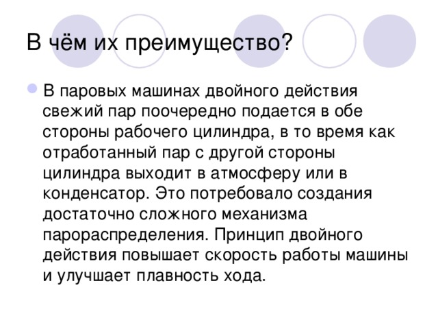 В чём их преимущество? В паровых машинах двойного действия свежий пар поочередно подается в обе стороны рабочего цилиндра, в то время как отработанный пар с другой стороны цилиндра выходит в атмосферу или в конденсатор. Это потребовало создания достаточно сложного механизма парораспределения. Принцип двойного действия повышает скорость работы машины и улучшает плавность хода. 