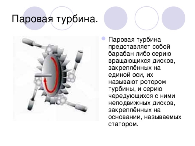 Паровая турбина. Паровая турбина представляет собой барабан либо серию вращающихся дисков, закреплённых на единой оси, их называют ротором турбины, и серию чередующихся с ними неподвижных дисков, закреплённых на основании, называемых статором. 
