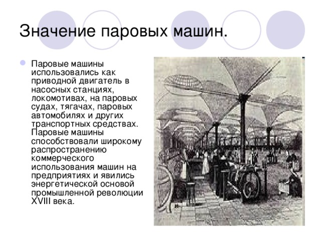Значение паровых машин. Паровые машины использовались как приводной двигатель в насосных станциях, локомотивах, на паровых судах, тягачах, паровых автомобилях и других транспортных средствах. Паровые машины способствовали широкому распространению коммерческого использования машин на предприятиях и явились энергетической основой промышленной революции XVIII века. 