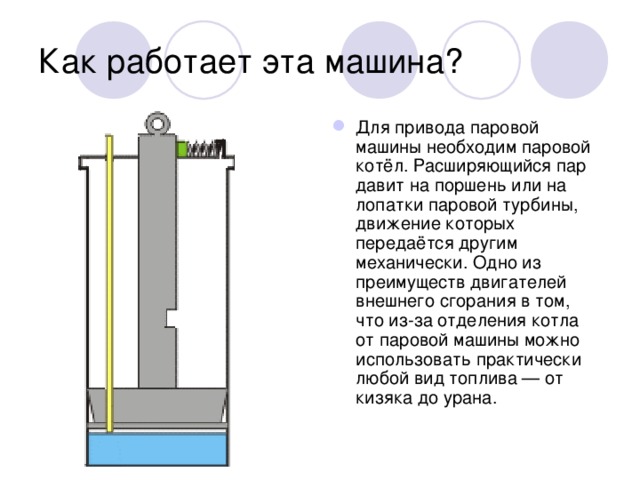 Как работает эта машина? Для привода паровой машины необходим паровой котёл. Расширяющийся пар давит на поршень или на лопатки паровой турбины, движение которых передаётся другим механически. Одно из преимуществ двигателей внешнего сгорания в том, что из-за отделения котла от паровой машины можно использовать практически любой вид топлива — от кизяка до урана. 
