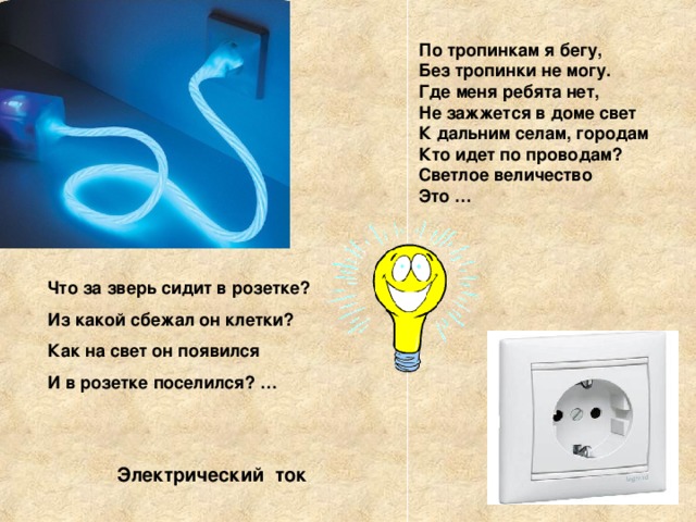 По тропинкам я бегу,  Без тропинки не могу.  Где меня ребята нет,  Не зажжется в доме свет  К дальним селам, городам  Кто идет по проводам?  Светлое величество  Это … Что за зверь сидит в розетке? Из какой сбежал он клетки? Как на свет он появился И в розетке поселился? … Электрический ток 