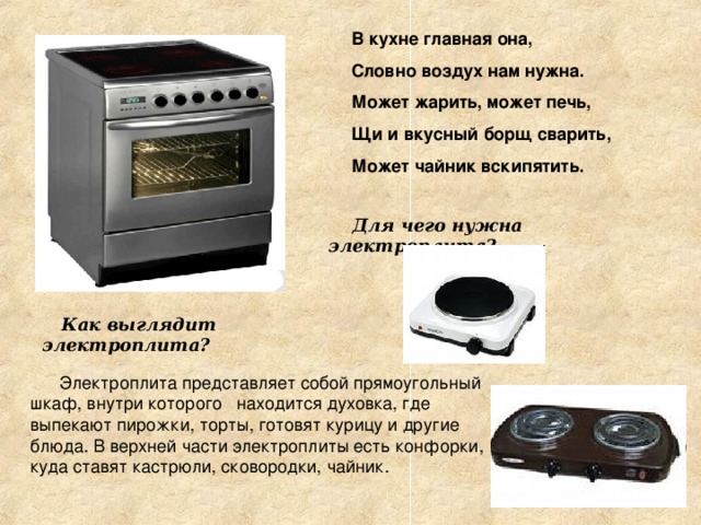 В кухне главная она, Словно воздух нам нужна. Может жарить, может печь, Щи и вкусный борщ сварить, Может чайник вскипятить.  Для чего нужна электроплита?  Как выглядит электроплита?  Электроплита представляет собой прямоугольный шкаф, внутри которого находится духовка, где выпекают пирожки, торты, готовят курицу и другие блюда. В верхней части электроплиты есть конфорки, куда ставят кастрюли, сковородки, чайник. 