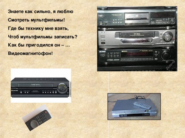 Знаете как сильно, я люблю Смотреть мультфильмы! Где бы технику мне взять, Чтоб мультфильмы записать? Как бы пригодился он – … Видеомагнитофон! 