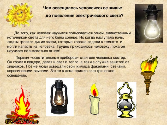  Чем освещалось человеческое жилье  до появления электрического света?  До того, как человек научился пользоваться огнем, единственным источником света для него было солнце. Но когда наступала ночь, людям грозили дикие звери, которые хорошо видели в темноте и могли напасть на человека. Трудно приходилось человеку, пока он научился пользоваться огнем!  Первым «осветительным прибором» стал для человека костер. Он горел в пещере, давая и свет и тепло, а также служил защитой от хищников. Позже люди освещали свои жилища факелами, свечами, керосиновыми лампами. Затем в дома пришло электрическое освещение. 