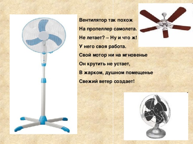 Вентилятор так похож На пропеллер самолета. Не летает? – Ну и что ж! У него своя работа. Свой мотор ни на мгновенье Он крутить не устает, В жарком, душном помещенье Свежий ветер создает! 
