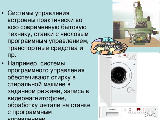 Системы управления встроены практически во всю современную бытовую технику, станки с числовым программным управлением, транспортные средства и пр. Например, системы программного управления обеспечивают стирку в стиральной машине в заданном режиме, запись в видеомагнитофоне, обработку детали на станке с программным управлением. 