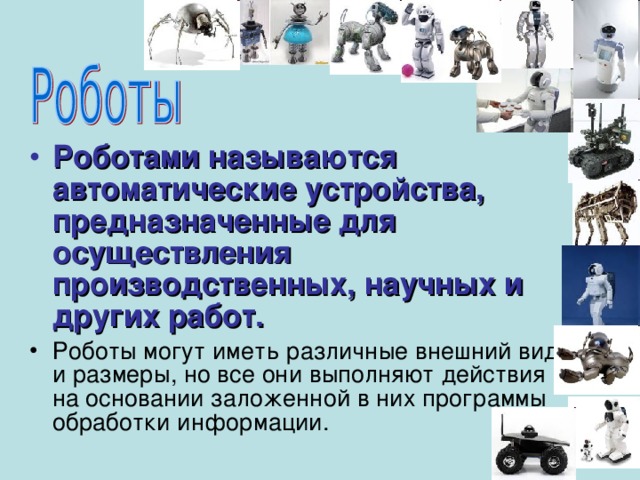 Роботами называются автоматические устройства, предназначенные для осуществления производственных, научных и других работ. Роботы могут иметь различные внешний вид и размеры, но все они выполняют действия на основании заложенной в них программы обработки информации.  