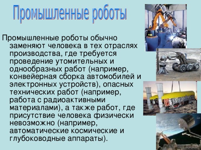 Промышленные роботы обычно заменяют человека в тех отраслях производства, где требуется проведение утомительных и однообразных работ (например, конвейерная сборка автомобилей и электронных устройств), опасных технических работ (например, работа с радиоактивными материалами), а также работ, где присутствие человека  физически невозможно (например, автоматические космические и глубоководные аппараты). 