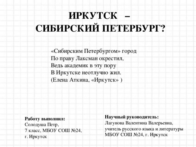 ИРКУТСК  – СИБИРСКИЙ ПЕТЕРБУРГ? «Сибирским Петербургом» город  По праву Лаксман окрестил,  Ведь академик в эту пору  В Иркутске неотлучно жил.   ( Елена Аткина, «Иркутск» ) Научный руководитель: Лагунова Валентина Валерьевна, учитель русского языка и литературы МБОУ СОШ №24 , г. Иркутск Работу выполнил: Солодуша Петр , 7 класс , МБОУ СОШ №24 , г. Иркутск 