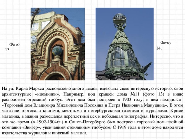 Фото 14. Фото 13. На ул. Карла Маркса расположено много домов, имеющих свою интересную историю, свои архитектурные «изюминки». Например, под крышей дома №11 (фото 13) в нише расположен огромный глобус. Этот дом был построен в 1903 году, в нем находился «Торговый дом Владимира Михайловича Посохина и Петра Ивановича Макушина». В этом магазине торговали книгами, местными и петербургскими газетами и журналами. Кроме магазина, в здании размещался переплетный цех и небольшая типография. Интересно, что в это же время (в 1902-1904гг.) в Санкт-Петербурге был построен торговый дом швейной компании «Зингер», увенчанный стеклянным глобусом. С 1919 года в этом доме находятся издательства журналов и книжный магазин. 