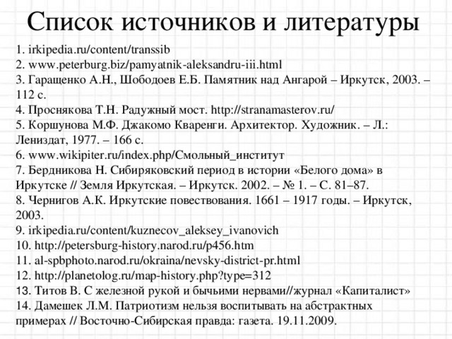 Список источников и литературы 1. irkipedia . ru / content / transsib 2. www . peterburg . biz / pamyatnik - aleksandru - iii . html 3. Гаращенко А.Н., Шободоев Е.Б. Памятник над Ангарой – Иркутск, 2003. – 112 с. 4. Проснякова Т.Н. Радужный мост. http://stranamasterov.ru/ 5. Коршунова М.Ф. Джакомо Кваренги. Архитектор. Художник. – Л.: Лениздат, 1977. – 166 с. 6. www.wikipiter.ru/index.php/Смольный_институт 7.  Бердникова Н. Сибиряковский период в истории «Белого дома» в Иркутске // Земля Иркутская. – Иркутск. 2002. – № 1. – С . 81–87. 8. Чернигов А.К. Иркутские повествования. 1661 – 1917 годы. – Иркутск, 2003.  9 . irkipedia.ru/content/kuznecov_aleksey_ivanovich 10 . http://petersburg-history.narod.ru/p456.htm 1 1 . al-spbphoto.narod.ru/okraina/nevsky-district-pr.html 12. http://planetolog.ru/map-history.php?type=312  13. Титов В. С железной рукой и бычьими нервами//журнал «Капиталист» 14. Дамешек Л.М. Патриотизм нельзя воспитывать на абстрактных примерах // Восточно-Сибирская правда: газета. 19.11.2009.  