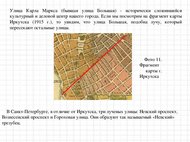 Улица Карла Маркса (бывшая улица Большая) - исторически сложившийся культурный и деловой центр нашего города. Если мы посмотрим на фрагмент карты Иркутска (1915 г.), то увидим, что улица Большая, подобна лучу, который пересекают остальные улицы. Фото 11. Фрагмент  карты г. Иркутска В Санкт-Петербурге, в отличие от Иркутска, три лучевых улицы: Невский проспект, Вознесенский проспект и Гороховая улица. Они образуют так называемый «Невский» трезубец. 