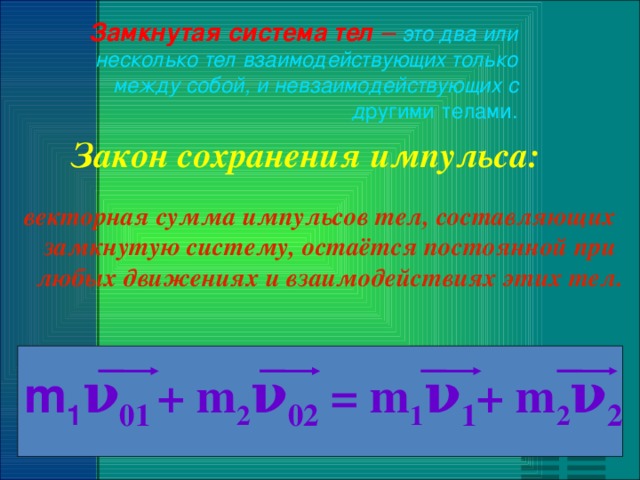 Замкнутая система тел – это два или несколько тел взаимодействующих только между собой, и невзаимодействующих с д ругими телами.  Закон сохранения импульса: векторная сумма импульсов тел, составляющих замкнутую систему, остаётся постоянной при любых движениях и взаимодействиях этих тел. m 1 ν 01  + m 2 ν 02 = m 1 ν 1 + m 2 ν 2