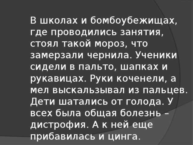 В школах и бомбоубежищах, где проводились занятия, стоял такой мороз, что замерзали чернила. Ученики сидели в пальто, шапках и рукавицах. Руки коченели, а мел выскальзывал из пальцев. Дети шатались от голода. У всех была общая болезнь – дистрофия. А к ней еще прибавилась и цинга.  