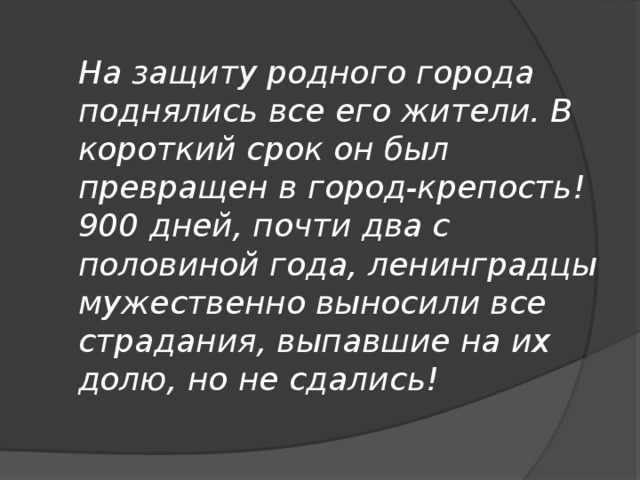 На защиту родного города поднялись все его жители. В короткий срок он был превращен в город-крепость! 900 дней, почти два с половиной года, ленинградцы мужественно выносили все страдания, выпавшие на их долю, но не сдались!   